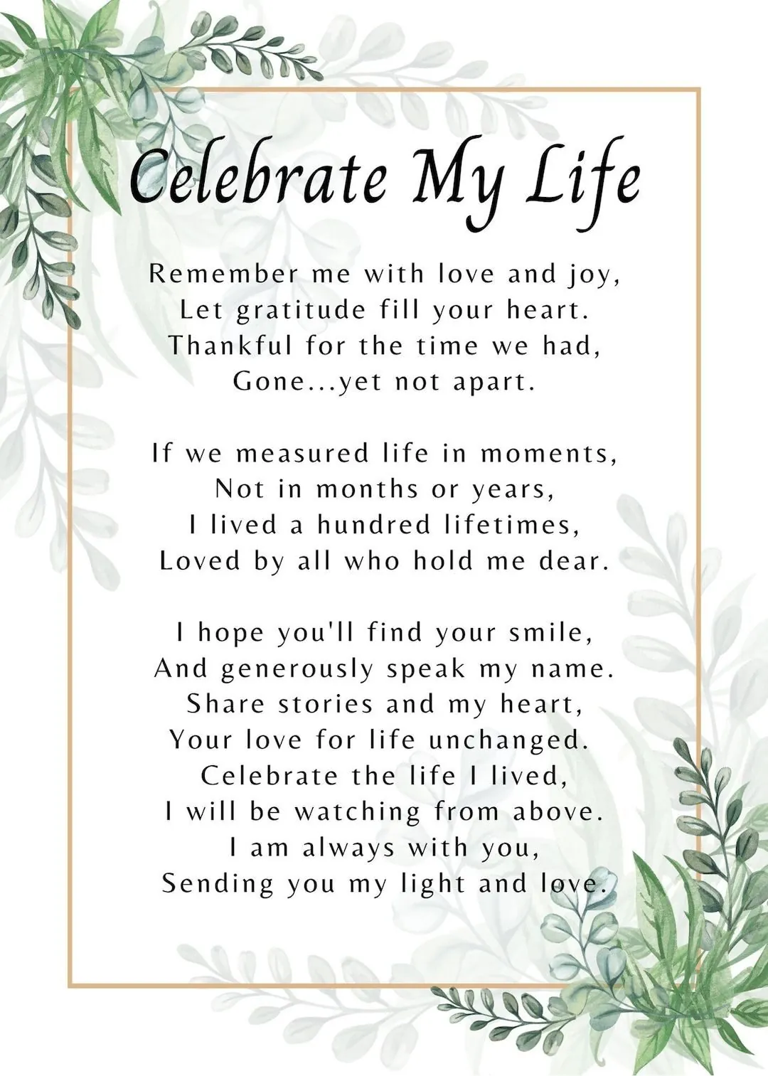 Celebrate My Life poem: Remember me with love and joy, let gratitude fill your heart. Thankful for the time we had, gone...yet not apart. If we measured life in moments, not in months or years, I lived a hundred lifetimes, loved by all who hold me dear. I hope you'll find your smile, and generously speak my name. Share stories and my heart, your love for life unchanged. Celebrate the life I lived, I will be watching from above. I am always with you, sending you my light and love.
